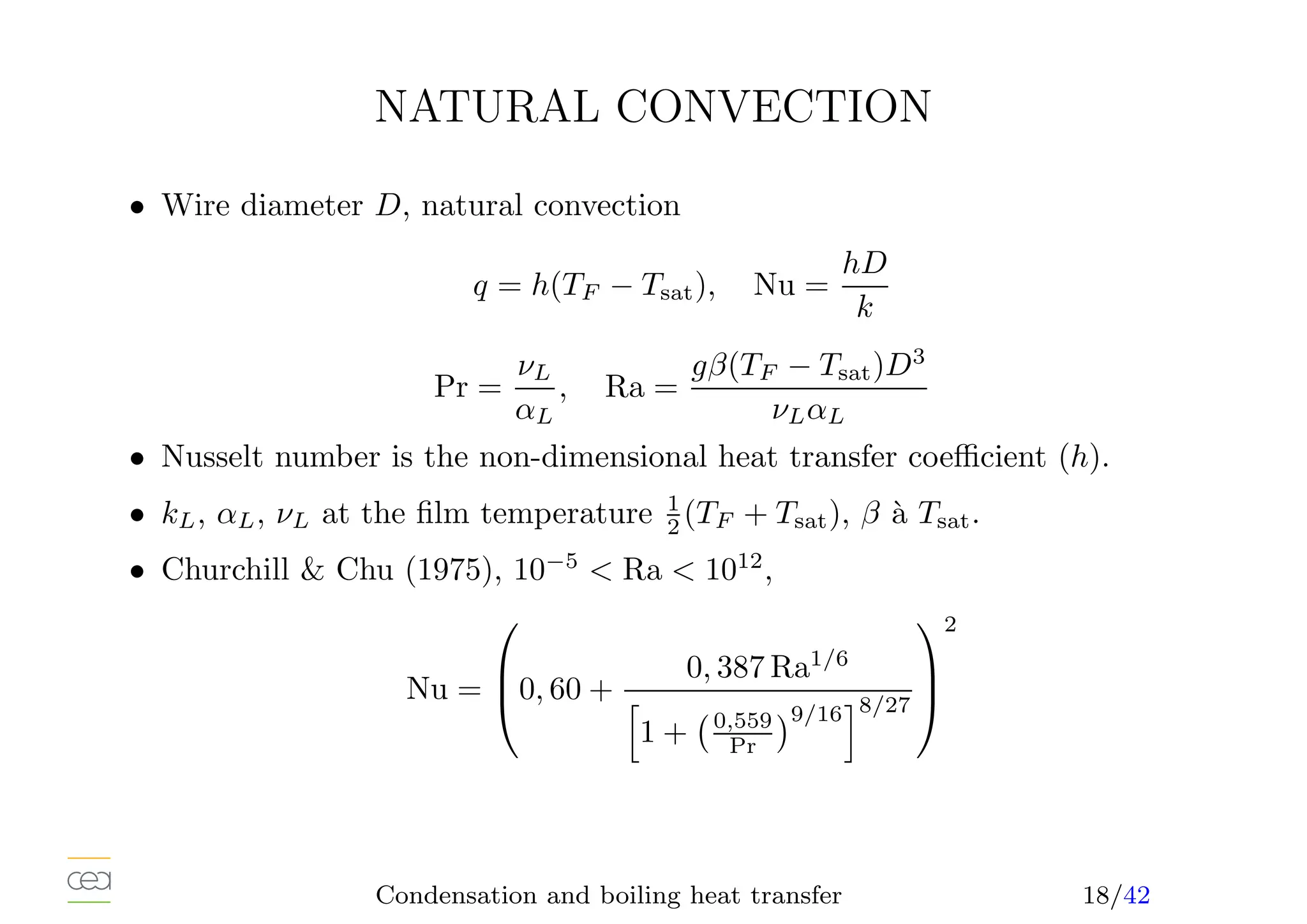 NATURAL CONVECTION
• Wire diameter D, natural convection
q = h(TF − Tsat), Nu =
hD
k
Pr =
νL
αL
, Ra =
gβ(TF − Tsat)D3
νLαL
• Nusselt number is the non-dimensional heat transfer coefficient (h).
• kL, αL, νL at the film temperature 1
2 (TF + Tsat), β à Tsat.
• Churchill  Chu (1975), 10−5
 Ra  1012
,
Nu =


0, 60 +
0, 387 Ra1/6
h
1 + 0,559
Pr
9/16
i8/27



2
Condensation and boiling heat transfer 18/42
 