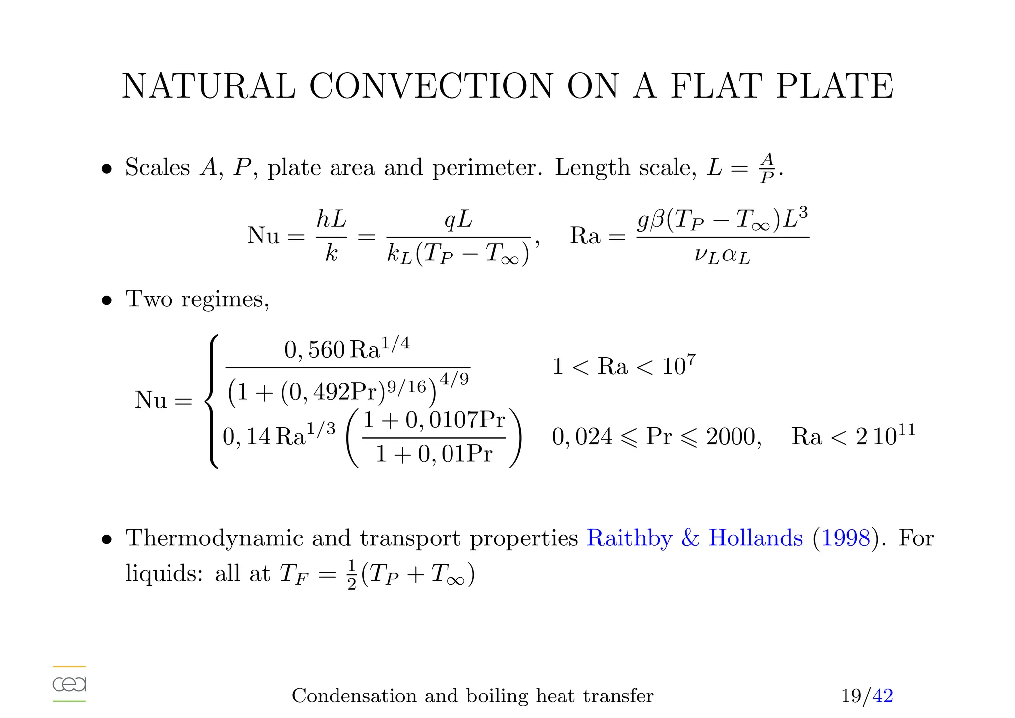 NATURAL CONVECTION ON A FLAT PLATE
• Scales A, P, plate area and perimeter. Length scale, L = A
P .
Nu =
hL
k
=
qL
kL(TP − T∞)
, Ra =
gβ(TP − T∞)L3
νLαL
• Two regimes,
Nu =









0, 560 Ra1/4
1 + (0, 492Pr)9/16
4/9
1  Ra  107
0, 14 Ra1/3

1 + 0, 0107Pr
1 + 0, 01Pr

0, 024 ⩽ Pr ⩽ 2000, Ra  2 1011
• Thermodynamic and transport properties Raithby  Hollands (1998). For
liquids: all at TF = 1
2 (TP + T∞)
Condensation and boiling heat transfer 19/42
 