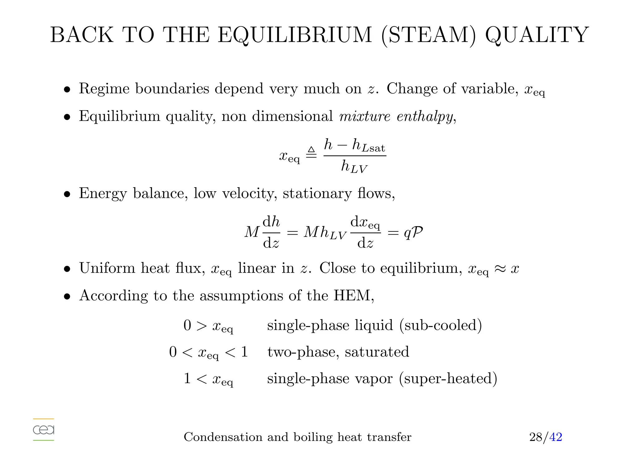 BACK TO THE EQUILIBRIUM (STEAM) QUALITY
• Regime boundaries depend very much on z. Change of variable, xeq
• Equilibrium quality, non dimensional mixture enthalpy,
xeq ,
h − hLsat
hLV
• Energy balance, low velocity, stationary flows,
M
dh
dz
= MhLV
dxeq
dz
= qP
• Uniform heat flux, xeq linear in z. Close to equilibrium, xeq ≈ x
• According to the assumptions of the HEM,
0  xeq single-phase liquid (sub-cooled)
0  xeq  1 two-phase, saturated
1  xeq single-phase vapor (super-heated)
Condensation and boiling heat transfer 28/42
 