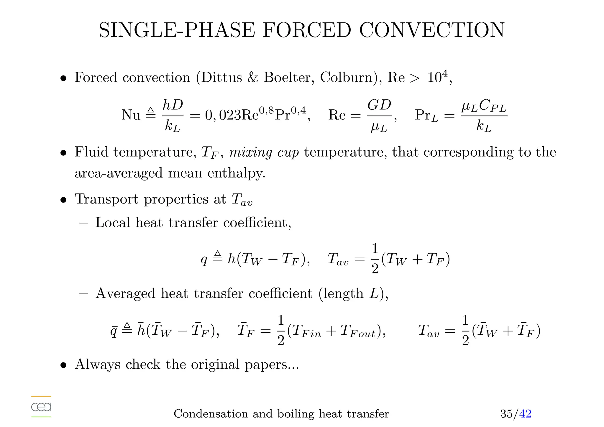 SINGLE-PHASE FORCED CONVECTION
• Forced convection (Dittus  Boelter, Colburn), Re  104
,
Nu ,
hD
kL
= 0, 023Re0,8
Pr0,4
, Re =
GD
µL
, PrL =
µLCP L
kL
• Fluid temperature, TF , mixing cup temperature, that corresponding to the
area-averaged mean enthalpy.
• Transport properties at Tav
– Local heat transfer coefficient,
q , h(TW − TF ), Tav =
1
2
(TW + TF )
– Averaged heat transfer coefficient (length L),
q̄ , h̄(T̄W − T̄F ), T̄F =
1
2
(TF in + TF out), Tav =
1
2
(T̄W + T̄F )
• Always check the original papers...
Condensation and boiling heat transfer 35/42
 