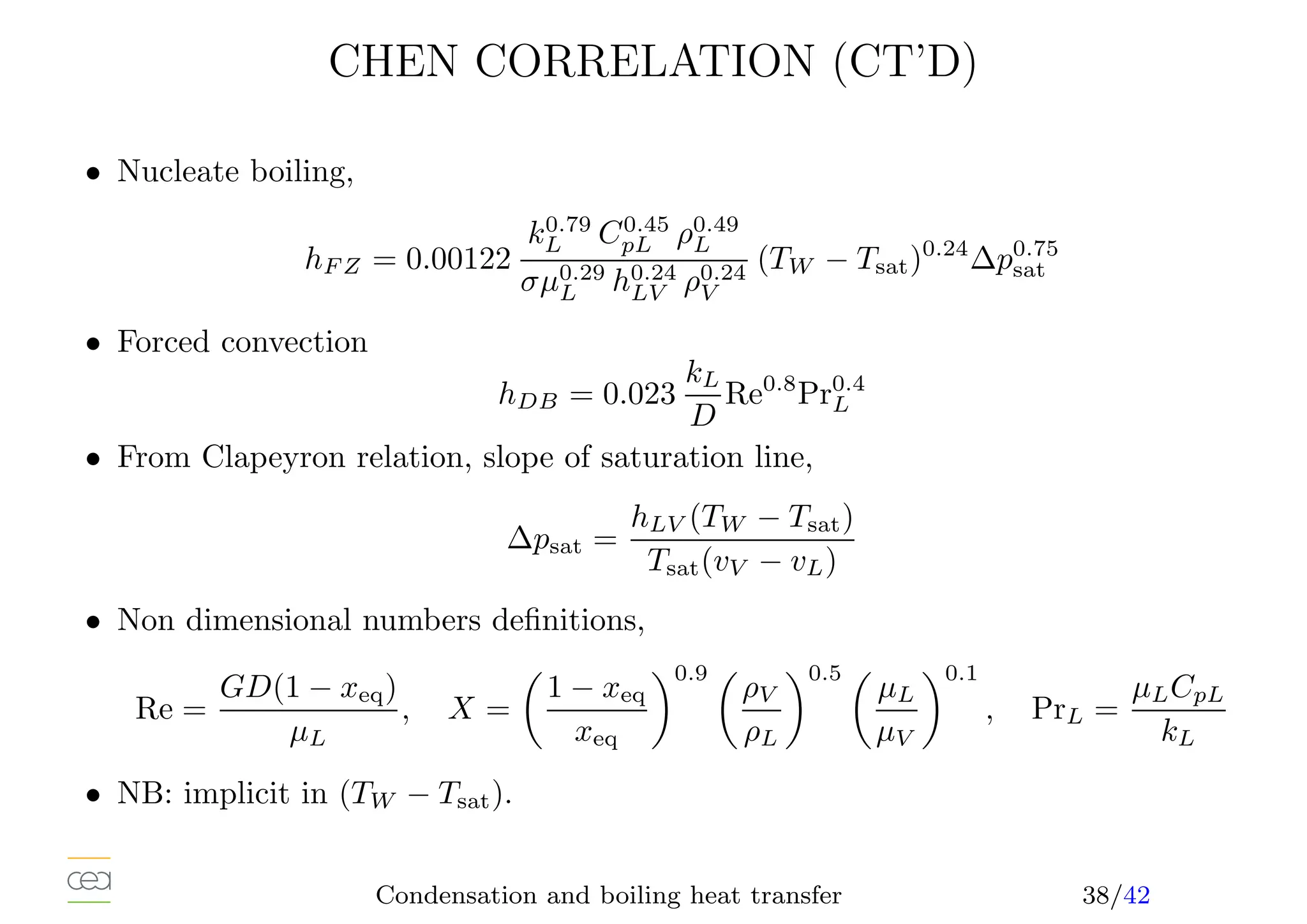 CHEN CORRELATION (CT’D)
• Nucleate boiling,
hF Z = 0.00122
k0.79
L C0.45
pL ρ0.49
L
σµ0.29
L h0.24
LV ρ0.24
V
(TW − Tsat)0.24
∆p0.75
sat
• Forced convection
hDB = 0.023
kL
D
Re0.8
Pr0.4
L
• From Clapeyron relation, slope of saturation line,
∆psat =
hLV (TW − Tsat)
Tsat(vV − vL)
• Non dimensional numbers definitions,
Re =
GD(1 − xeq)
µL
, X =

1 − xeq
xeq
0.9 
ρV
ρL
0.5 
µL
µV
0.1
, PrL =
µLCpL
kL
• NB: implicit in (TW − Tsat).
Condensation and boiling heat transfer 38/42
 