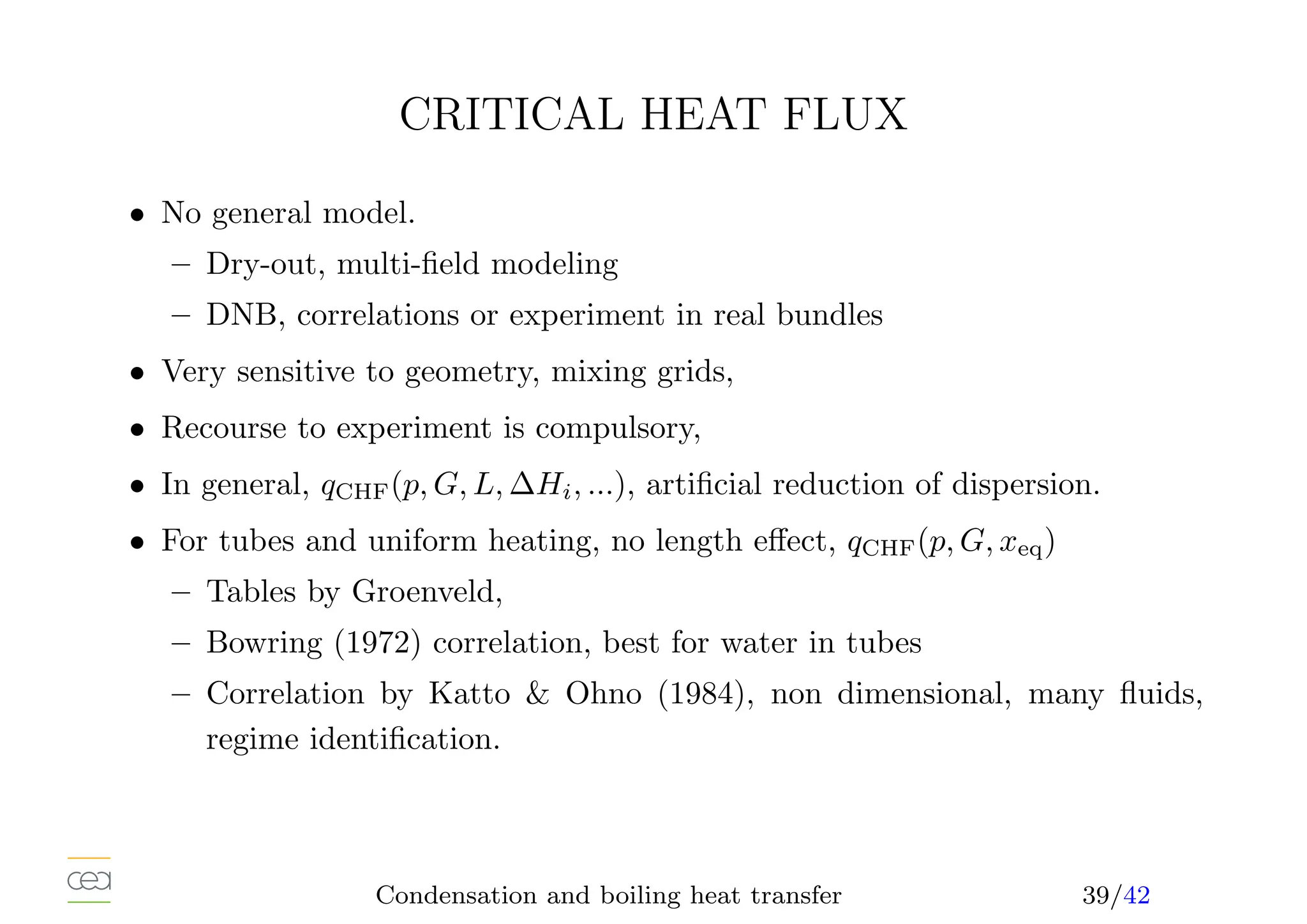 CRITICAL HEAT FLUX
• No general model.
– Dry-out, multi-field modeling
– DNB, correlations or experiment in real bundles
• Very sensitive to geometry, mixing grids,
• Recourse to experiment is compulsory,
• In general, qCHF(p, G, L, ∆Hi, ...), artificial reduction of dispersion.
• For tubes and uniform heating, no length effect, qCHF(p, G, xeq)
– Tables by Groenveld,
– Bowring (1972) correlation, best for water in tubes
– Correlation by Katto  Ohno (1984), non dimensional, many fluids,
regime identification.
Condensation and boiling heat transfer 39/42
 
