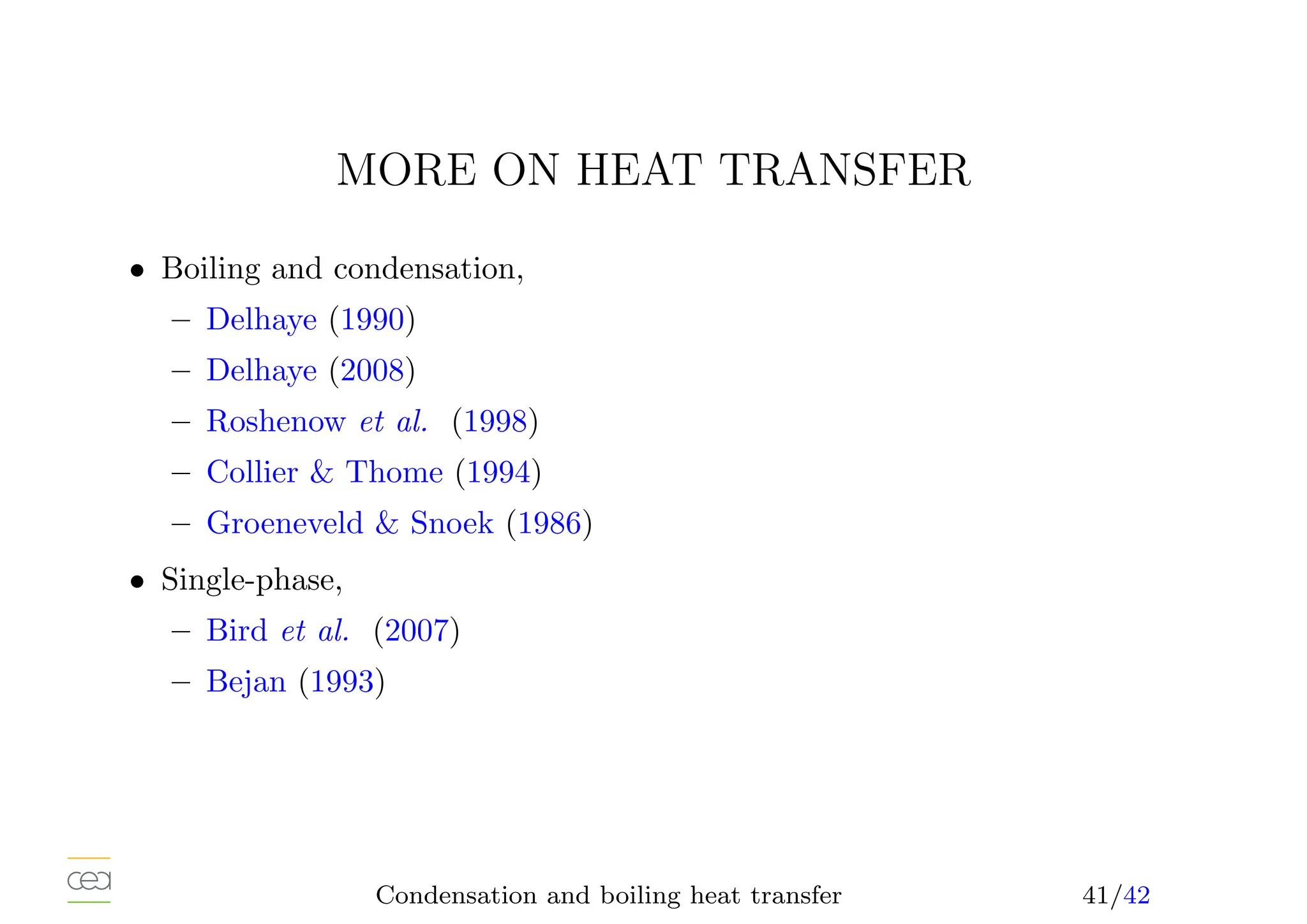 MORE ON HEAT TRANSFER
• Boiling and condensation,
– Delhaye (1990)
– Delhaye (2008)
– Roshenow et al. (1998)
– Collier  Thome (1994)
– Groeneveld  Snoek (1986)
• Single-phase,
– Bird et al. (2007)
– Bejan (1993)
Condensation and boiling heat transfer 41/42
 