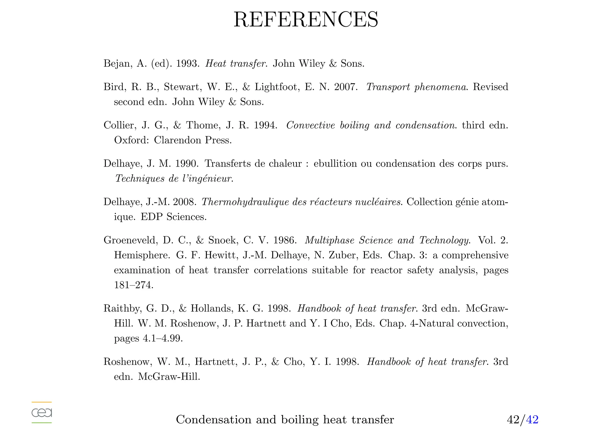REFERENCES
Bejan, A. (ed). 1993. Heat transfer. John Wiley  Sons.
Bird, R. B., Stewart, W. E.,  Lightfoot, E. N. 2007. Transport phenomena. Revised
second edn. John Wiley  Sons.
Collier, J. G.,  Thome, J. R. 1994. Convective boiling and condensation. third edn.
Oxford: Clarendon Press.
Delhaye, J. M. 1990. Transferts de chaleur : ebullition ou condensation des corps purs.
Techniques de l’ingénieur.
Delhaye, J.-M. 2008. Thermohydraulique des réacteurs nucléaires. Collection génie atom-
ique. EDP Sciences.
Groeneveld, D. C.,  Snoek, C. V. 1986. Multiphase Science and Technology. Vol. 2.
Hemisphere. G. F. Hewitt, J.-M. Delhaye, N. Zuber, Eds. Chap. 3: a comprehensive
examination of heat transfer correlations suitable for reactor safety analysis, pages
181–274.
Raithby, G. D.,  Hollands, K. G. 1998. Handbook of heat transfer. 3rd edn. McGraw-
Hill. W. M. Roshenow, J. P. Hartnett and Y. I Cho, Eds. Chap. 4-Natural convection,
pages 4.1–4.99.
Roshenow, W. M., Hartnett, J. P.,  Cho, Y. I. 1998. Handbook of heat transfer. 3rd
edn. McGraw-Hill.
Condensation and boiling heat transfer 42/42
 