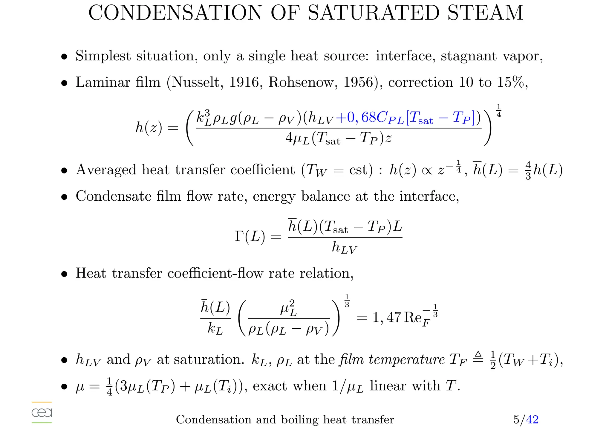 CONDENSATION OF SATURATED STEAM
• Simplest situation, only a single heat source: interface, stagnant vapor,
• Laminar film (Nusselt, 1916, Rohsenow, 1956), correction 10 to 15%,
h(z) =

k3
LρLg(ρL − ρV )(hLV +0, 68CP L[Tsat − TP ])
4µL(Tsat − TP )z
1
4
• Averaged heat transfer coefficient (TW = cst) : h(z) ∝ z− 1
4 , h(L) = 4
3 h(L)
• Condensate film flow rate, energy balance at the interface,
Γ(L) =
h(L)(Tsat − TP )L
hLV
• Heat transfer coefficient-flow rate relation,
h̄(L)
kL

µ2
L
ρL(ρL − ρV )
1
3
= 1, 47 Re
− 1
3
F
• hLV and ρV at saturation. kL, ρL at the film temperature TF , 1
2 (TW +Ti),
• µ = 1
4 (3µL(TP ) + µL(Ti)), exact when 1/µL linear with T.
Condensation and boiling heat transfer 5/42
 