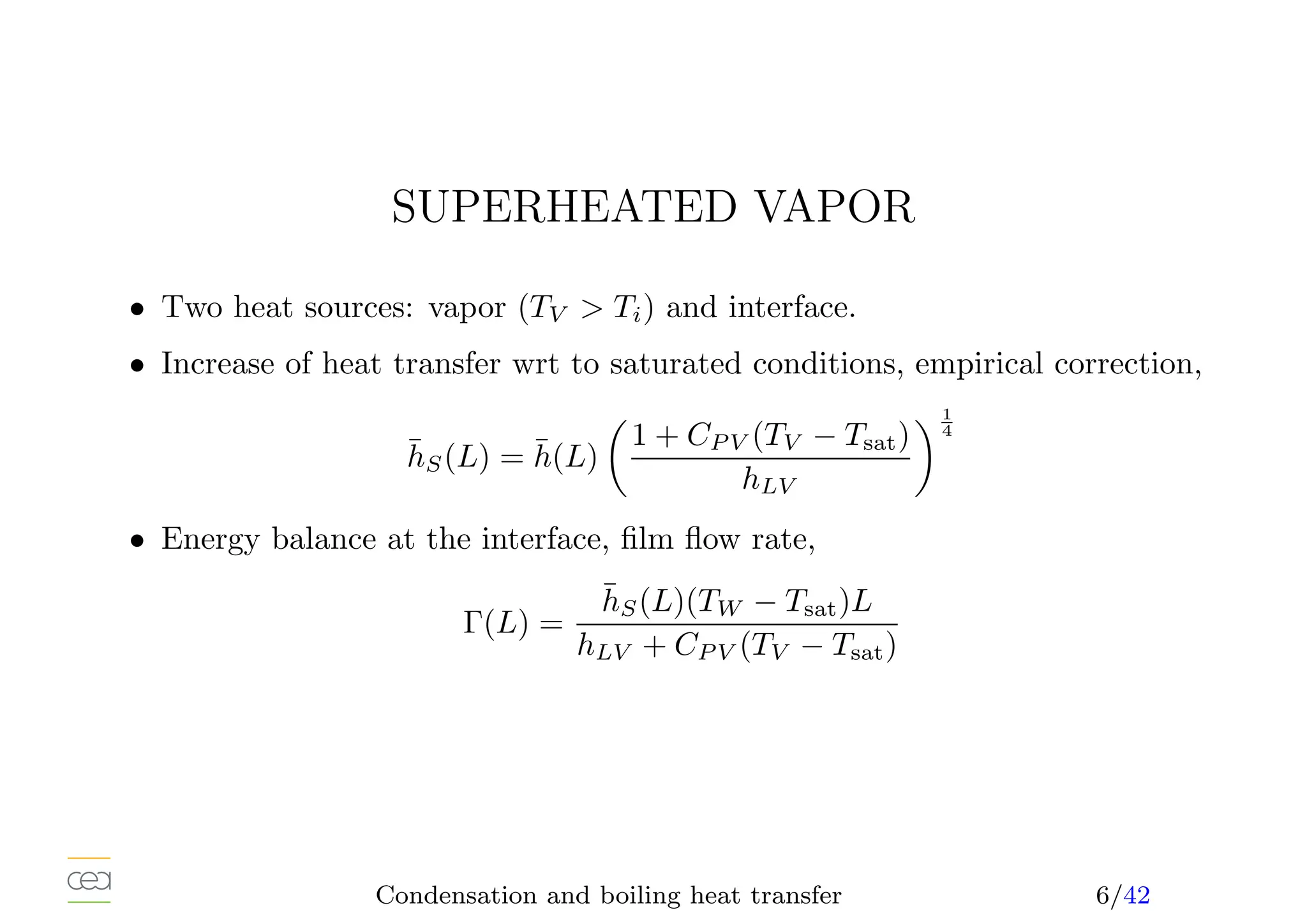 SUPERHEATED VAPOR
• Two heat sources: vapor (TV  Ti) and interface.
• Increase of heat transfer wrt to saturated conditions, empirical correction,
h̄S(L) = h̄(L)

1 + CP V (TV − Tsat)
hLV
1
4
• Energy balance at the interface, film flow rate,
Γ(L) =
h̄S(L)(TW − Tsat)L
hLV + CP V (TV − Tsat)
Condensation and boiling heat transfer 6/42
 