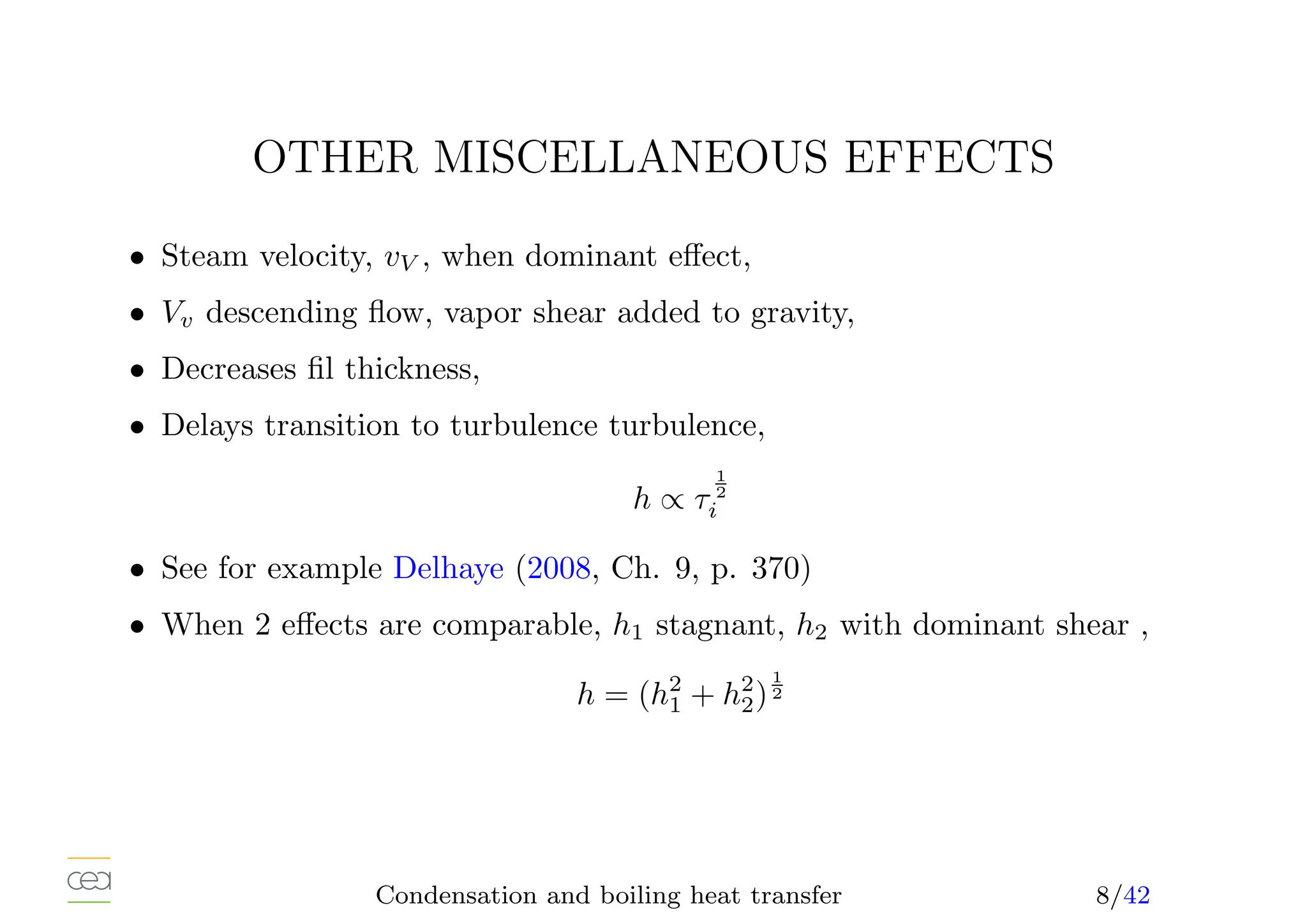OTHER MISCELLANEOUS EFFECTS
• Steam velocity, vV , when dominant effect,
• Vv descending flow, vapor shear added to gravity,
• Decreases fil thickness,
• Delays transition to turbulence turbulence,
h ∝ τ
1
2
i
• See for example Delhaye (2008, Ch. 9, p. 370)
• When 2 effects are comparable, h1 stagnant, h2 with dominant shear ,
h = (h2
1 + h2
2)
1
2
Condensation and boiling heat transfer 8/42
 