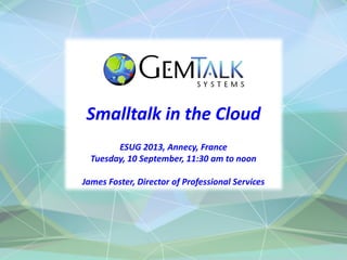Smalltalk in the Cloud
ESUG 2013, Annecy, France
Tuesday, 10 September, 11:30 am to noon
James Foster, Director of Professional Services
 