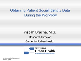 MN Community Measurement April 16, 2008 Obtaining Patient Social Identity Data  During the Workflow Yiscah Bracha, M.S. Research Director Center for Urban Health 