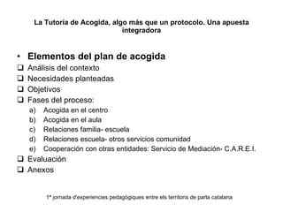 La Tutoría de Acogida, algo más que un protocolo. Una apuesta integradora Elementos del plan de acogida Análisis del contexto Necesidades planteadas Objetivos Fases del proceso: Acogida en el centro Acogida en el aula Relaciones familia- escuela Relaciones escuela- otros servicios comunidad Cooperación con otras entidades: Servicio de Mediación- C.A.R.E.I. Evaluación Anexos 1ª jornada d'experiencies pedagògiques entre els territoris de parla catalana 
