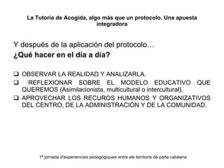 La Tutoría de Acogida, algo más que un protocolo. Una apuesta integradora Y después de la aplicación del protocolo… ¿Qué hacer en el día a día? OBSERVAR LA REALIDAD Y ANALIZARLA. REFLEXIONAR SOBRE EL MODELO EDUCATIVO QUE QUEREMOS (Asimilacionista, multicultural o intercultural). APROVECHAR LOS RECUROS HUMANOS Y ORGANIZATIVOS DEL CENTRO, DE LA ADMINISTRACIÓN Y DE LA COMUNIDAD. 1ª jornada d'experiencies pedagògiques entre els territoris de parla catalana 