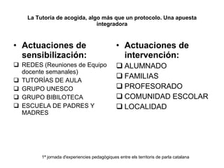 La Tutoría de acogida, algo más que un protocolo. Una apuesta integradora Actuaciones de sensibilización: REDES (Reuniones de Equipo docente semanales) TUTORÍAS DE AULA GRUPO UNESCO GRUPO BIBILOTECA ESCUELA DE PADRES Y MADRES Actuaciones de intervención: ALUMNADO FAMILIAS PROFESORADO COMUNIDAD ESCOLAR LOCALIDAD 1ª jornada d'experiencies pedagògiques entre els territoris de parla catalana 