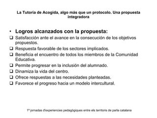 La Tutoría de Acogida, algo más que un protocolo. Una propuesta integradora Logros alcanzados con la propuesta: Satisfacción ante el avance en la consecución de los objetivos propuestos. Respuesta favorable de los sectores implicados. Beneficia el encuentro de todos los miembros de la Comunidad Educativa. Permite progresar en la inclusión del alumnado. Dinamiza la vida del centro. Ofrece respuestas a las necesidades planteadas. Favorece el progreso hacia un modelo intercultural. 1ª jornadas d'experiencies pedagògiques entre els territoris de parla catalana 