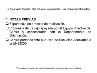 La Tutoría de Acogida, algo más que un protocolo. Una propuesta integradora 1. NOTAS PREVIAS Experiencia en proceso de realización. Propuesta de trabajo apoyada por el Equipo directivo del Centro y consensuada con el Departamento de Orientación. Centro perteneciente a la Red de Escuelas Asociadas a la UNESCO. 1ª jornadas d'experiencies pedagògiques entre els territoris de parla catalana 
