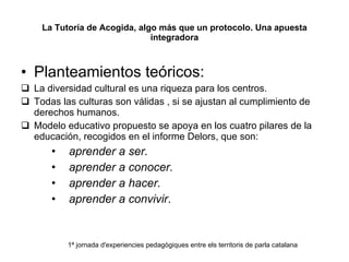 La Tutoría de Acogida, algo más que un protocolo. Una apuesta integradora Planteamientos teóricos: La diversidad cultural es una riqueza para los centros. Todas las culturas son válidas , si se ajustan al cumplimiento de derechos humanos. Modelo educativo propuesto se apoya en los cuatro pilares de la educación, recogidos en el informe Delors, que son:  aprender a ser. aprender a conocer. aprender a hacer. aprender a convivir . 1ª jornada d'experiencies pedagògiques entre els territoris de parla catalana 
