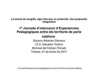 La tutoría de acogida, algo más que un protocolo. Una propuesta integradora 1ª Jornada d’intercanvi d’Experiencies Pedagògiques entre els territoris de parla catalana   Socorro Albarrán Gismera I.E.S. Salvador Victoria Monreal del Campo (Teruel) Tortosa, 21 de enero de 2011 1ª jornada d'experiencies pedagògiques entre els territoris de parla catalana 