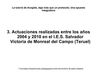 La tutoría de Acogida, algo más que un protocolo. Una apuesta integradora 3. Actuaciones realizadas entre los años 2004 y 2010 en el I.E.S. Salvador Victoria de Monreal del Campo (Teruel) 1ª jornadas d'experiencies pedagògiques entre els territoris de parla catalana 