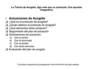 La Tutoría de Acogida, algo más que un protocolo. Una apuesta integradora Actuaciones de Acogida ¿Qué es el protocolo de acogida? ¿Quién elabora el protocolo de acogida?  ¿Qué elementos debe contener? Seguimiento del plan de actuación Orientaciones de actuación: Con el centro Con el alumnado Con la familia Con otros servicios Evaluación del plan de acogida  1ª jornadas d'experiencies pedagògiques entre els territoris de parla catalana 