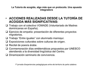 La Tutoría de acogida, algo más que un protocolo. Una apuesta integradora ACCIONES REALIZADAS DESDE LA TUTORÍA DE ACOGIDA MÁS SIGNIFICATIVAS: Trabajo con el colectivo VOMADE (Voluntariado de Madres dominicanas en España). Ejercicio de empatía: presentación de diferentes proyectos migratorios. Trabajo “Entre iguales” con alumnado marroquí. Exposiciones culturales sobre culturas de origen. Recital de poesía árabe. Conmemoración días emblemáticos propuestos por UNESCO atendiendo a la diversidad lingüística del Centro. Dinamización seminario de convivencia. 1ª jornada d'experiencies pedagògiques entre els territoris de parla catalana 