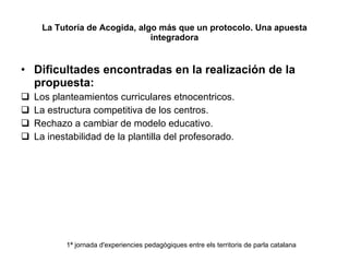 La Tutoría de Acogida, algo más que un protocolo. Una apuesta integradora Dificultades encontradas en la realización de la propuesta: Los planteamientos curriculares etnocentricos. La estructura competitiva de los centros. Rechazo a cambiar de modelo educativo. La inestabilidad de la plantilla del profesorado. 1ª jornada d'experiencies pedagògiques entre els territoris de parla catalana 