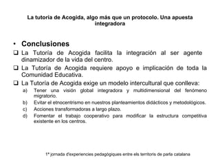 La tutoría de Acogida, algo más que un protocolo. Una apuesta integradora Conclusiones La Tutoría de Acogida facilita la integración al ser agente  dinamizador de la vida del centro. La Tutoría de Acogida requiere apoyo e implicación de toda la Comunidad Educativa. La Tutoría de Acogida exige un modelo intercultural que conlleva: Tener una visión global integradora y multidimensional del fenómeno migratorio. Evitar el etnocentrismo en nuestros planteamientos didácticos y metodológicos. Acciones transformadoras a largo plazo. Fomentar el trabajo cooperativo para modificar la estructura competitiva existente en los centros. 1ª jornada d'experiencies pedagògiques entre els territoris de parla catalana 