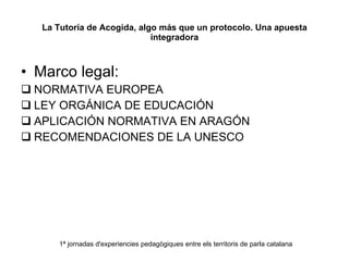 La Tutoría de Acogida, algo más que un protocolo. Una apuesta integradora Marco legal:  NORMATIVA EUROPEA LEY ORGÁNICA DE EDUCACIÓN APLICACIÓN NORMATIVA EN ARAGÓN RECOMENDACIONES DE LA UNESCO 1ª jornadas d'experiencies pedagògiques entre els territoris de parla catalana 