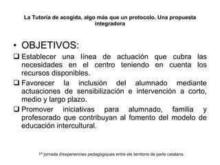 La Tutoría de acogida, algo más que un protocolo. Una propuesta integradora OBJETIVOS: Establecer una línea de actuación que cubra las necesidades en el centro teniendo en cuenta los recursos disponibles. Favorecer la inclusión del alumnado mediante actuaciones de sensibilización e intervención a corto, medio y largo plazo.  Promover iniciativas para alumnado, familia y profesorado que contribuyan al fomento del modelo de educación intercultural. 1ª jornada d'experiencies pedagògiques entre els territoris de parla catalana 