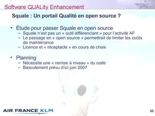 23
Squale : Un portail Qualité en open source ?
• Étude pour passer Squale en open source
– Squale n’est pas un « outil di...