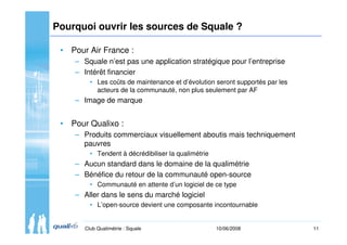 11Club Qualimétrie : Squale 10/06/2008
Pourquoi ouvrir les sources de Squale ?
• Pour Air France :
– Squale n’est pas une ...