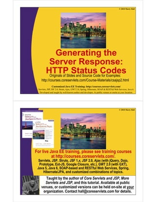 © 2010 Marty Hall
Generating theg
Server Response:
HTTP Status CodesHTTP Status CodesOriginals of Slides and Source Code for Examples:
http://courses.coreservlets.com/Course-Materials/csajsp2.html
Customized Java EE Training: http://courses.coreservlets.com/
Servlets, JSP, JSF 2.0, Struts, Ajax, GWT 2.0, Spring, Hibernate, SOAP & RESTful Web Services, Java 6.
Developed and taught by well-known author and developer. At public venues or onsite at your location.3
p j p
© 2010 Marty Hall
For live Java EE training, please see training courses
at http://courses.coreservlets.com/.at http://courses.coreservlets.com/.
Servlets, JSP, Struts, JSF 1.x, JSF 2.0, Ajax (with jQuery, Dojo,
Prototype, Ext-JS, Google Closure, etc.), GWT 2.0 (with GXT),
Java 5, Java 6, SOAP-based and RESTful Web Services, Spring,g
Hibernate/JPA, and customized combinations of topics.
Taught by the author of Core Servlets and JSP, More
Servlets and JSP and this tutorial Available at public
Customized Java EE Training: http://courses.coreservlets.com/
Servlets, JSP, JSF 2.0, Struts, Ajax, GWT 2.0, Spring, Hibernate, SOAP & RESTful Web Services, Java 6.
Developed and taught by well-known author and developer. At public venues or onsite at your location.
Servlets and JSP, and this tutorial. Available at public
venues, or customized versions can be held on-site at your
organization. Contact hall@coreservlets.com for details.
 