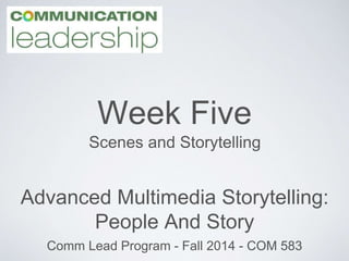 Week Five 
Scenes and Storytelling 
Advanced Multimedia Storytelling: 
People And Story 
Comm Lead Program - Fall 2014 - COM 583 
 