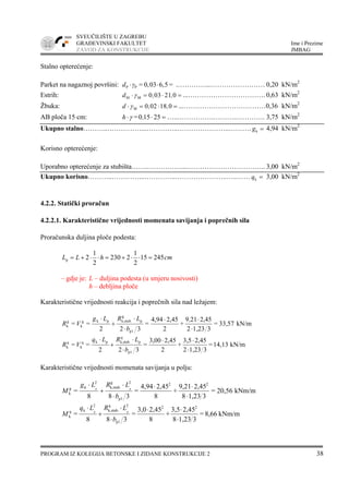 SVEUČILIŠTE U ZAGREBU
GRAĐEVINSKI FAKULTET Ime i Prezime
ZAVOD ZA KONSTRUKCIJE JMBAG
PROGRAM IZ KOLEGIJA BETONSKE I ZIDANE KONSTRUKCIJE 2 38
Stalno opterećenje:
Parket na nagaznoj površini: P P = 0,03 6,5 =d γ⋅ ⋅ .…………...…………………… 0,20 kN/m2
Estrih: M M 0 03 21 0d , ,γ⋅ = ⋅ = ...……………………………. 0,63 kN/m2
Žbuka: M 0 02 18 0d , ,γ⋅ = ⋅ = ...………………………………0,36 kN/m2
AB ploča 15 cm: =0 15 25h ,γ⋅ ⋅ = …..…………….……….…………. 3,75 kN/m2
Ukupno stalno………..……………...…………..…………………..………. kg = 4,94 kN/m2
Korisno opterećenje:
Uporabno opterećenje za stubišta…….……………...…………………………….. 3,00 kN/m2
Ukupno korisno………..…………...…………..…………………..…..…… kq = 3,00 kN/m2
4.2.2. Statički proračun
4.2.2.1. Karakteristične vrijednosti momenata savijanja i poprečnih sila
Proračunska duljina ploče podesta:
cmhLL 24515
2
1
2230
2
1
2p =⋅⋅+=⋅⋅+=
– gdje je: L – duljina podesta (u smjeru nosivosti)
h – debljina ploče
Karakteristične vrijednosti reakcija i poprečnih sila nad ležajem:
kN/m33,57=
31,232
2,45219
+
2
2,454,94
=
322
==
p1
p
g
k,stub.pkg
k
g
k
⋅
⋅⋅
⋅
⋅
+
⋅ ,
b
LRLg
VR
kN/m14,13=
31,232
2,453,5
+
2
2,453,00
=
322
==
p1
p
q
k,stub.pkq
k
q
k
⋅
⋅⋅
⋅
⋅
+
⋅
b
LRLq
VR
Karakteristične vrijednosti momenata savijanja u polju:
kNm/m20,56=
31,238
2,459,21
+
8
2,454,94
=
388
=
22
p1
2g
stub.k,
2
kg
k
pp
⋅
⋅⋅
⋅
⋅
+
⋅
b
LRLg
M
kNm/m8,66=
31,238
2,453,5
+
8
2,453,0
=
388
=
22
p1
2q
k,stub.
2
kq
k
pp
⋅
⋅⋅
⋅
⋅
+
⋅
b
LRLq
M
 