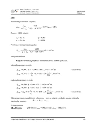 SVEUČILIŠTE U ZAGREBU
GRAĐEVINSKI FAKULTET Ime i Prezime
ZAVOD ZA KONSTRUKCIJE JMBAG
PROGRAM IZ KOLEGIJA BETONSKE I ZIDANE KONSTRUKCIJE 2 40
Polje
Bezdimenzijski moment savijanja:
29601990
3331412100
4075
lim2
cd
2
Ed
Ed ,,
,,fdb
M
=<=
⋅⋅
=
⋅⋅
= μμ
Za Rd 0 200,μ = očitano:
cε = -3,5 ‰ ξ = 0,280
s1ε = 9,0 ‰ ζ = 0,884
Potrebna površina armature u polju:
/mcm558
478434128840
4075 2
yd
Ed
reqs1, ,
,,,fd
M
A =
⋅⋅
=
⋅⋅
=
ζ
Razdjelna armatura:
Razdjelna armatura je uzdužna armatura iz kraka stubišta cmφ10/20 .
Minimalna armatura za polje:
2
s1,min 0 0013 0 0013 100 12 4 1 61cm /mA , b d , , ,= ⋅ ⋅ = ⋅ ⋅ = → mjerodavno
2ctm
s1,min
yk
2 2
0 26 0 26 100 12 4 1 42 cm /m
500
f ,
A , b d , , ,
f
= ⋅ ⋅ ⋅ = ⋅ ⋅ ⋅ =
Maksimalna armatura za polje:
2
s1,max c0 040 0 040 100 15 60 0 cm /mA , A , ,= ⋅ = ⋅ ⋅ =
2
s1,max c0 022 0 022 100 15 33 0 cm /mA , A , ,= ⋅ = ⋅ ⋅ =
2cd
s1,max lim
yd
13 33
0 365 100 12 4 13 88cm /m
434 78
f ,
A b d , , ,
f ,
ω= ⋅ ⋅ ⋅ = ⋅ ⋅ ⋅ = → mjerodavno
Odabrana armatura mora biti veća od potrebne i mora se nalaziti u području između minimalne i
maksimalne armature: maxs1,provs1,mins1, AAA <<
Glavna armatura:
ODABRANO: 2 2
s1,prov s1,reqcm ( =9 42 cm /m) 8 51cm /mA , A ,φ12 /12 > =
 