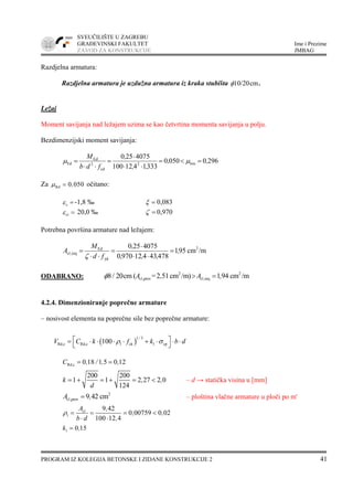 SVEUČILIŠTE U ZAGREBU
GRAĐEVINSKI FAKULTET Ime i Prezime
ZAVOD ZA KONSTRUKCIJE JMBAG
PROGRAM IZ KOLEGIJA BETONSKE I ZIDANE KONSTRUKCIJE 2 41
Razdjelna armatura:
Razdjelna armatura je uzdužna armatura iz kraka stubišta cmφ10/20 .
Ležaj
Moment savijanja nad ležajem uzima se kao četvrtina momenta savijanja u polju.
Bezdimenzijski moment savijanja:
29600500
3331412100
4075250
lim2
cd
2
Ed
Ed ,,
,,
,
fdb
M
=<=
⋅⋅
⋅
=
⋅⋅
= μμ
Za Rd 0 050,μ = očitano:
cε = -1,8 ‰ ξ = 0,083
s1ε = 20,0 ‰ ζ = 0,970
Potrebna površina armature nad ležajem:
/mcm951
478434129700
4075250 2
yd
Ed
reqs1, ,
,,,
,
fd
M
A =
⋅⋅
⋅
=
⋅⋅
=
ζ
ODABRANO: 2 2
s1,prov s1,req8 cm ( =2 51cm /m) 1 94 cm /mA , A ,φ / 20 > =
4.2.4. Dimenzioniranje poprečne armature
– nosivost elementa na poprečne sile bez poprečne armature:
( )
1 3
Rd,c Rd,c l ck 1 cp100
/
V C k f k b dρ σ⎡ ⎤= ⋅ ⋅ ⋅ ⋅ + ⋅ ⋅ ⋅
⎣ ⎦
Rd,c 0 18 1 5 0 12C , / , ,= =
200 200
1 1 2 27 2 0
124
k , ,
d
= + = + = < – d → statička visina u [mm]
2
s1,prov 9 42 cmA ,= – ploština vlačne armature u ploči po m'
s1
1
9 42
0 00759 0 02
100 12 4
A ,
, ,
b d ,
ρ = = = <
⋅ ⋅
1 0 15k ,=
 