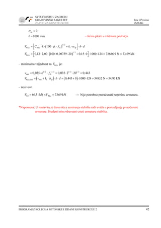 SVEUČILIŠTE U ZAGREBU
GRAĐEVINSKI FAKULTET Ime i Prezime
ZAVOD ZA KONSTRUKCIJE JMBAG
PROGRAM IZ KOLEGIJA BETONSKE I ZIDANE KONSTRUKCIJE 2 42
cp 0σ =
1000 mmb = – širina ploče u vlačnom području
( )
1 3
Rd,c Rd,c l ck 1 cp100
/
V C k f k b dρ σ⎡ ⎤= ⋅ ⋅ ⋅ ⋅ + ⋅ ⋅ ⋅
⎣ ⎦
( )
1 3
Rd,c 0 12 2 00 100 0 00759 20 0 15 0 1000 124 73686 9 N 73 69 kN
/
V , , , , , ,⎡ ⎤= ⋅ ⋅ ⋅ ⋅ + ⋅ ⋅ ⋅ = =
⎣ ⎦
– minimalna vrijednost za Rd,cV je:
3 2 1 2 3 2 1 2
min ck0 035 0 035 2 20 0 443/ / / /
v , k f , ,= ⋅ ⋅ = ⋅ ⋅ =
( ) ( )Rd,c,min min 1 cp 0 443 0 1000 124 54932 N 54 93 kNV v k b d , ,σ= + ⋅ ⋅ ⋅ = + ⋅ ⋅ = =
– nosivost:
kN6973kN5166 cRd,Ed ,V,V =<= → Nije potrebno proračunati poprečnu armaturu.
*Napomena: U nastavku je dana skica armiranja stubišta radi uvida u postavljanje proračunate
armature. Studenti nisu obavezni crtati armaturu stubišta.
 