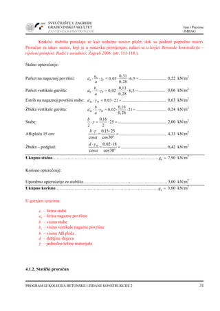 SVEUČILIŠTE U ZAGREBU
GRAĐEVINSKI FAKULTET Ime i Prezime
ZAVOD ZA KONSTRUKCIJE JMBAG
PROGRAM IZ KOLEGIJA BETONSKE I ZIDANE KONSTRUKCIJE 2 31
Krakovi stubišta ponašaju se kao uzdužno nosive ploče, dok su podesti poprečno nosivi.
Proračun za takav sustav, koji je u nastavku primijenjen, nalazi se u knjizi Betonske konstrukcije –
riješeni primjeri; Radić i suradnici; Zagreb 2006. (str. 111-118.).
Stalno opterećenje:
Parket na nagaznoj površini: n
P P
0,31
= 0,03 6,5 =
0,28
a
d γ
a
⋅ ⋅ ⋅ ⋅ ......................... 0,22 kN/m2
Parket vertikale gazišta: v
P P
0,13
= 0,02 6,5 =
0,28
b
d γ
a
⋅ ⋅ ⋅ ⋅ ......................... 0,06 kN/m2
Estrih na nagaznoj površini stube: M M 0 03 21d ,γ⋅ = ⋅ = ......................................... 0,63 kN/m2
Žbuka vertikale gazišta: M M
0,16
= 0,02 21=
0,28
b
d γ
a
⋅ ⋅ ⋅ ⋅ ............................ 0,24 kN/m2
Stube:
0 16
25
2 2
b ,
γ⋅ = ⋅ = ............................................. 2,00 kN/m2
AB ploča 15 cm:
0 15 25
=
cos cos30
h ,γ
α
⋅ ⋅
=
°
........................................... 4,33 kN/m2
Žbuka – podgled: M 0 02 18
=
cos cos30
d ,γ
α
⋅ ⋅
=
°
...........................................0,42 kN/m2
Ukupno stalno………..……………...…………..…………………..………. kg = 7,90 kN/m2
Korisno opterećenje:
Uporabno opterećenje za stubišta…….……………...…………………………….. 3,00 kN/m2
Ukupno korisno………..…………...…………..…………………..…..…… kq = 3,00 kN/m2
U gornjim izrazima:
a – širina stube
na – širina nagazne površine
b – visina stube
vb – visina vertikale nagazne površine
h – visina AB ploče
d – debljine slojeva
γ – jedinične težine materijala
4.1.2. Statički proračun
 