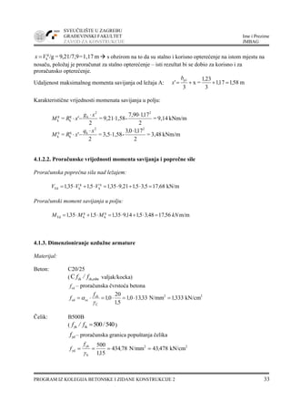 SVEUČILIŠTE U ZAGREBU
GRAĐEVINSKI FAKULTET Ime i Prezime
ZAVOD ZA KONSTRUKCIJE JMBAG
PROGRAM IZ KOLEGIJA BETONSKE I ZIDANE KONSTRUKCIJE 2 33
m1,17=,21/7,99=/gg
kVx = s obzirom na to da su stalno i korisno opterećenje na istom mjestu na
nosaču, položaj je proračunat za stalno opterećenje – isti rezultat bi se dobio za korisno i za
proračunsko opterećenje.
Udaljenost maksimalnog momenta savijanja od ležaja A: m581171
3
231
=x
3
p1
,,
,b
'x =++=
Karakteristične vrijednosti momenata savijanja u polju:
kNm/m9,14=
2
1717,90
-1,589,21=
2
=
22
kg
k
g
k
,xg
'xRM
⋅
⋅
⋅
−⋅
kNm/m3,48=
2
17103
-1,583,5=
2
=
22
kq
k
q
k
,,xq
'xRM
⋅
⋅
⋅
−⋅
4.1.2.2. Proračunske vrijednosti momenta savijanja i poprečne sile
Proračunska poprečna sila nad ležajem:
kN/m6817535121935151351 q
k
g
kEd ,,,,,V,V,V =⋅+⋅=⋅+⋅=
Proračunski moment savijanja u polju:
m/m56174835114935151351 q
k
g
kEd kN,,,,,M,M,M =⋅+⋅=⋅+⋅=
4.1.3. Dimenzioniranje uzdužne armature
Materijal:
Beton: C20/25
( ck ck,cubeC f / f valjak/kocka)
cdf – proračunska čvrstoća betona
22
C
ck
cccd kN/cm3331N/mm331301
51
20
01 ,,,
,
,
f
f =⋅=⋅=⋅=
γ
α
Čelik: B500B
( yk tk 500 540f / f /= )
ydf – proračunska granica popuštanja čelika
22
S
yk
yd kN/cm47843N/mm78434
151
500
,,
,
f
f ====
γ
 