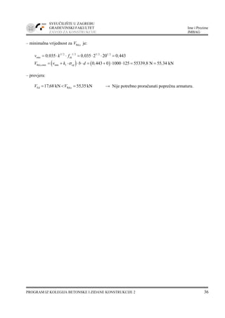 SVEUČILIŠTE U ZAGREBU
GRAĐEVINSKI FAKULTET Ime i Prezime
ZAVOD ZA KONSTRUKCIJE JMBAG
PROGRAM IZ KOLEGIJA BETONSKE I ZIDANE KONSTRUKCIJE 2 36
– minimalna vrijednost za Rd,cV je:
3 2 1 2 3 2 1 2
min ck0 035 0 035 2 20 0 443/ / / /
v , k f , ,= ⋅ ⋅ = ⋅ ⋅ =
( ) ( )Rd,c,min min 1 cp 0 443 0 1000 125 55339 8 N 55 34 kNV v k b d , , ,σ= + ⋅ ⋅ ⋅ = + ⋅ ⋅ = =
– provjera:
kN3555kN6817 cRd,Ed ,V,V =<= → Nije potrebno proračunati poprečnu armaturu.
 