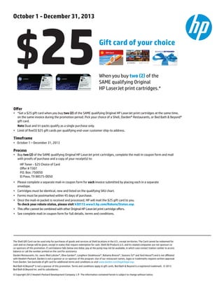 Offer
•	 *Get a $25 gift card when you buy two (2) of the SAME qualifying Original HP LaserJet print cartridges at the same time, 	
	 on the same invoice during the promotion period. Pick your choice of a Shell, Darden® Restaurants, or Bed Bath & Beyond® 	
	 gift card. 	 	
	 Note Dual and tri-packs qualify as a single purchase only.
•	 Limit of five(5) $25 gift cards per qualifying end-user customer ship-to address.
Timeframe
•	 October 1 – December 31, 2013
Process
•	 Buy two (2) of the SAME qualifying Original HP LaserJet print cartridges, complete the mail-in coupon form and mail 	
	 with proofs of purchase and a copy of your receipt(s) to:
HP Toner - $25 Choice of Card
Offer # T307
P.O. Box: 750050
El Paso, TX 88575-0050
•	 Please complete a separate mail-in coupon form for each invoice submitted by placing each in a separate 	 	
	 envelope.
•	 Cartridges must be identical, new and listed on the qualifying SKU chart.
•	 Forms must be postmarked within 45 days of purchase.
• 	 Once the mail-in packet is received and processed, HP will mail the $25 gift card to you. 	
	 To check your rebate status, please visit h30172.www3.hp.com/Rebate/Status.asp.
•	 This offer cannot be combined with other Original HP LaserJet print cartridge offers.
•	 See complete mail-in coupon form for full details, terms and conditions.
The Shell Gift Card can be used only for purchases of goods and services at Shell locations in the U.S., except territories. The Card cannot be redeemed for
cash and no change will be given, except in states that require redemption for cash. Shell Oil Products U.S. and its related companies are not sponsors or
co-sponsors of this promotion. If card balance falls below one dollar, pay at the pump may not be available, in which case contact station cashier to access
balance or call the number printed on the card for assistance.
Darden Restaurants, Inc. owns (Red Lobster®, Olive Garden®, LongHorn Steakhouse®, Bahama Breeze®, Seasons 52® and Yard House®) and is not affiliated
with Hewlett-Packard. Darden is not a sponsor or co-sponsor of this program. Use of our restaurant names, logos or trademarks requires written approval
from Darden. See backside of gift card for additional terms and conditions or visit www.darden.com/legal/legal.asp.
Bed Bath  Beyond® is not a sponsor of this promotion. Terms and conditions apply to gift cards. Bed Bath  Beyond is a registered trademark.  © 2013
Bed Bath  Beyond Inc. and its subsidiaries.
© Copyright 2012 Hewlett-Packard Development Company. L.P.  The information contained herein is subject to change without notice.
October 1 - December 31, 2013
$25When you buy two (2) of the 	
SAME qualifying Original 	
HP LaserJet print cartridges.*
Gift card of your choice
 
