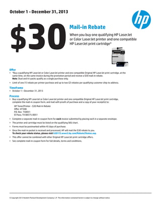 Offer
•	 *Buy a qualifying HP LaserJet or Color LaserJet printer and one compatible Original HP LaserJet print cartridge, at the 	
	 same time, on the same invoice during the promotion period and receive a $30 mail-in rebate.
	 Note: Dual and tri-packs qualify as a single purchase only.  
•	 Limit of one (1) rebate per printer purchase and up to two (2) rebates per qualifying customer ship-to address.
Timeframe
•	 October 1 – December 31, 2013
Process
•	 Buy a qualifying HP LaserJet or Color LaserJet printer and one compatible Original HP LaserJet print cartridge, 	
complete the mail-in coupon form, and mail with proofs of purchase and a copy of your receipt(s) to:
HP Toner/Printer - $30 Mail-In Rebate
Offer: #T308
P.O. Box  750051
El Paso, TX 88575-0051
• 	 Complete a separate mail-in coupon form for each invoice submitted by placing each in a separate envelope.
• 	 The printer and cartridge must be listed on the qualifying SKU chart.
• 	 Forms must be postmarked within 45 days of purchase.
• 	 Once the mail-in packet is received and processed, HP will mail the $30 rebate to you. 	
	 To check your rebate status, please visit h30172.www3.hp.com/Rebate/Status.asp.
• 	 This offer cannot be combined with other Original HP LaserJet print cartridge offers.
• 	 See complete mail-in coupon form for full details, terms and conditions.
© Copyright 2013 Hewlett-Packard Development Company. L.P.  The information contained herein is subject to change without notice.
October 1 - December 31, 2013
When you buy one qualifying HP LaserJet 	
or Color LaserJet printer and one compatible
HP LaserJet print cartridge*
Mail-in Rebate
$30
 