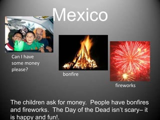 MexicoCan I havesomemoneyplease?bonfirefireworksThechildrenaskformoney.  Peoplehavebonfires and fireworks.  TheDay of theDeadisn’tscary– itishappy and fun!.