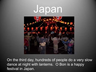 JapanOn the third day, hundreds of people do a very slow dance at night with lanterns.  O Bon is a happy festival in Japan.