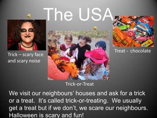 The USATreat -  chocolateTrick – scaryfaceand scarynoiseTrick-or-TreatWevisitourneighbours’ houses and askfor a trickor a treat.  It’scalledtrick-or-treating.  Weusuallyget a treatbutifwedon’t, wescareourneighbours.  Halloweenisscary and fun!
