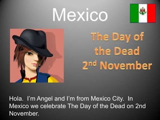 MexicoThe Day of the Dead2nd NovemberHola.  I’mAngel and I’mfromMexico City.  In MexicowecelebrateTheDay of theDeadon 2nd November.  