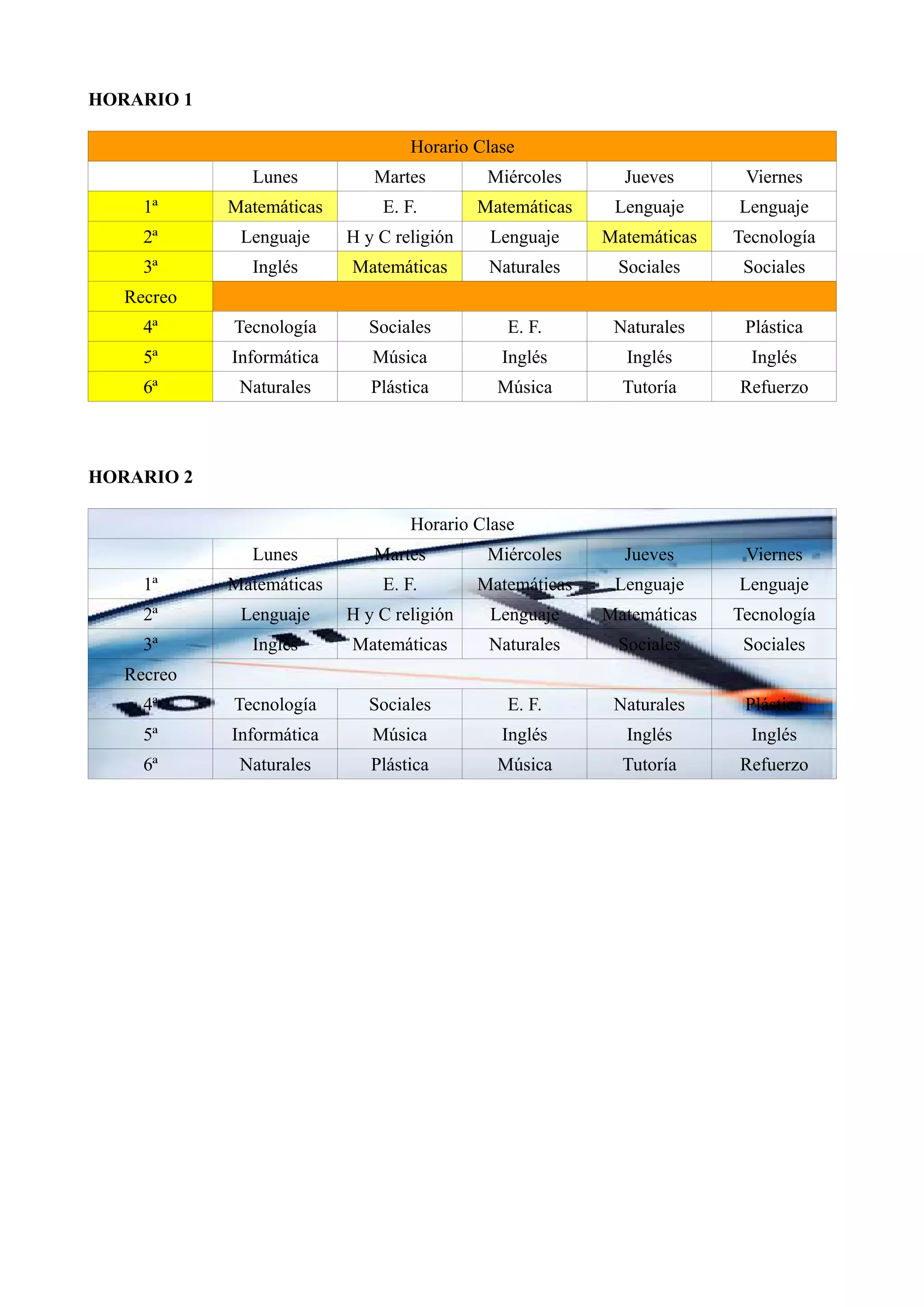 HORARIO 1
Horario Clase
Lunes Martes Miércoles Jueves Viernes
1ª Matemáticas E. F. Matemáticas Lenguaje Lenguaje
2ª Lenguaje H y C religión Lenguaje Matemáticas Tecnología
3ª Inglés Matemáticas Naturales Sociales Sociales
Recreo
4ª Tecnología Sociales E. F. Naturales Plástica
5ª Informática Música Inglés Inglés Inglés
6ª Naturales Plástica Música Tutoría Refuerzo
HORARIO 2
Horario Clase
Lunes Martes Miércoles Jueves Viernes
1ª Matemáticas E. F. Matemáticas Lenguaje Lenguaje
2ª Lenguaje H y C religión Lenguaje Matemáticas Tecnología
3ª Inglés Matemáticas Naturales Sociales Sociales
Recreo
4ª Tecnología Sociales E. F. Naturales Plástica
5ª Informática Música Inglés Inglés Inglés
6ª Naturales Plástica Música Tutoría Refuerzo