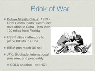 Brink of War
Cuban Missile Crisis: 1959 -
Fidel Castro leads Communist
revolution in Cuba - less than
100 miles from Florida

USSR allies - attempts to
place IRBMs in Cuba

IRBM can reach US soil

JFK: Blockade; international
pressure; end peaceably

  COLD solution - not HOT
 