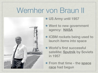 Wernher von Braun II
         US Army until 1957

         Went to new government
         agency: NASA

         ICBM rockets being used to
         launch items into space

         World’s first successful
         satellite: Sputnik by Soviets
         in 1957

         From that time - the space
         race had begun
 