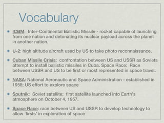 Vocabulary
ICBM: Inter-Continental Ballistic Missile - rocket capable of launching
from one nation and detonating its nuclear payload across the planet
in another nation.

U-2: high altitude aircraft used by US to take photo reconnaissance.

Cuban Missile Crisis: confrontation between US and USSR as Soviets
attempt to install ballistic missiles in Cuba. Space Race: Race
between USSR and US to be first or most represented in space travel.

NASA: National Aeronautic and Space Administration - established in
1958; US effort to explore space

Sputnik: Soviet satellite; first satellite launched into Earth’s
atmosphere on October 4, 1957.

Space Race: race between US and USSR to develop technology to
allow ‘firsts’ in exploration of space
 