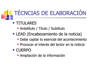 TÉCNCIAS DE ELABORACIÓN TITULARES Antetítulo / Titulo / Subtítulo LEAD (Encabezamiento de la noticia) ‏ Debe captar lo esencial del acontecimiento Provocar el interés del lector en la noticia CUERPO Ampliación de la información 