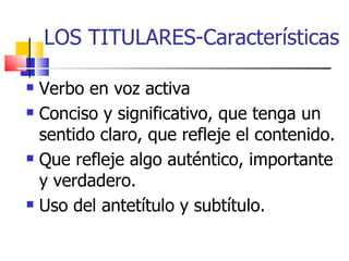 LOS TITULARES-Características Verbo en voz activa Conciso y significativo, que tenga un sentido claro, que refleje el contenido. Que refleje algo auténtico, importante y verdadero. Uso del antetítulo y subtítulo. 